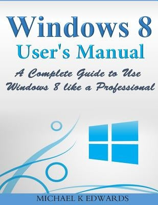 Windows 8 User's Manual: A Complete Guide to Use Windows 8 like a Professional by Edwards, Michael K.