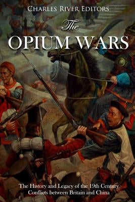 The Opium Wars: The History and Legacy of the 19th Century Conflicts between Britain and China by Charles River Editors