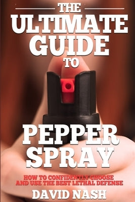 The Ultimate Guide to Pepper Spray: How to Confidently Choose and Use the Best Less Lethal Defense by Nash, David