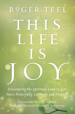 This Life Is Joy: Discovering the Spiritual Laws to Live More Powerfully, Lovingly, and Happily by Teel, Roger