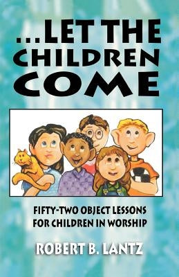 Let the Children Come: Fifty-Two Object Lessons for Children in Worship by Lantz, Robert B.