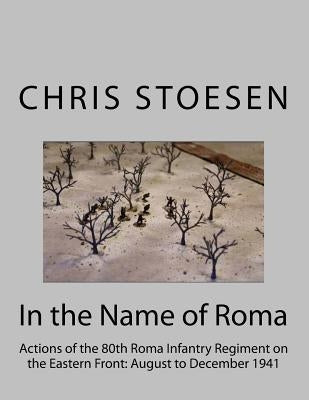 In the Name of Roma: Actions of the 80o Roma Infantry Regiment on the Eastern Front: August to December 1941 by Stoesen, Chris