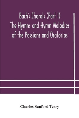 Bach's Chorals (Part I) The Hymns and Hymn Melodies of the Passions and Oratorios by Sanford Terry, Charles