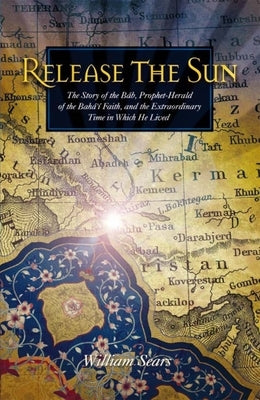Release the Sun: The Story of the Bab, Prophet-Herald of the Baha'i Faith, and the Extraordinary Time in Which He Lived by Sears, William