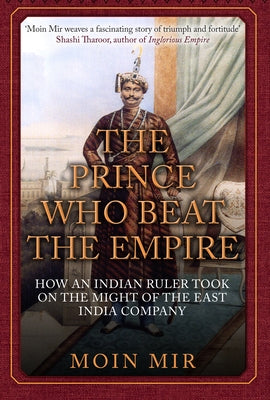The Prince Who Beat the Empire: How an Indian Ruler Took on the Might of the East India Company by Mir, Moin