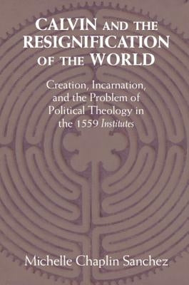 Calvin and the Resignification of the World: Creation, Incarnation, and the Problem of Political Theology in the 1559 'Institutes' by Sanchez, Michelle Chaplin