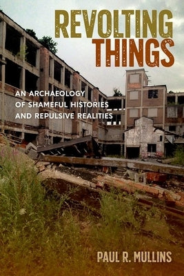 Revolting Things: An Archaeology of Shameful Histories and Repulsive Realities by Mullins, Paul R.