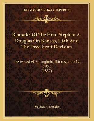 Remarks Of The Hon. Stephen A. Douglas On Kansas, Utah And The Dred Scott Decision: Delivered At Springfield, Illinois, June 12, 1857 (1857) by Douglas, Stephen a.