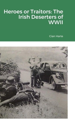 Heroes or Traitors: The Irish Deserters of WWII by Harte, Cían