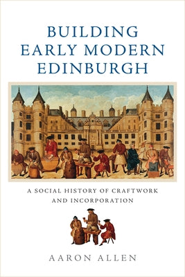 Building Early Modern Edinburgh: A Social History of Craftwork and Incorporation by Allen, Aaron