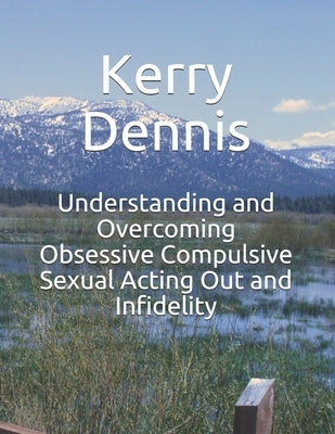 Understanding and Overcoming Obsessive Compulsive Sexual Acting Out and Infidelity by Dennis, Kerry