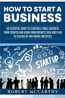 How to Start a Business: An Essential Guide to Starting a Small Business from Scratch and Going from Business Idea and Plan to Scaling Up and H by McCarthy, Robert