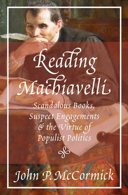 Reading Machiavelli: Scandalous Books, Suspect Engagements, and the Virtue of Populist Politics by McCormick, John P.