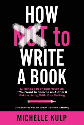 How NOT To Write A Book: 12 Things You Should Never Do If You Want to Become an Author & Make a Living With Your Writing (From Someone Who Has by Kulp, Michelle