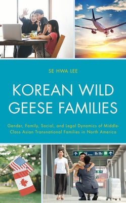 Korean Wild Geese Families: Gender, Family, Social, and Legal Dynamics of Middle-Class Asian Transnational Families in North America by Lee, Se Hwa