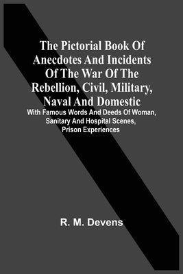 The Pictorial Book Of Anecdotes And Incidents Of The War Of The Rebellion, Civil, Military, Naval And Domestic: With Famous Words And Deeds Of Woman, by Devens, R. M.