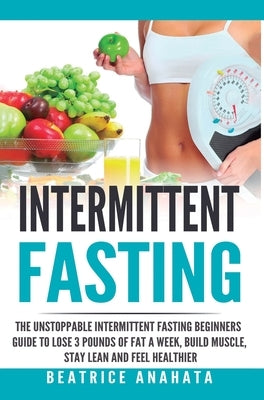 Intermittent Fasting: The unstoppable Intermittent Fasting Beginners guide to lose 3 pounds of fat a week, build muscle, stay lean and feel by Anahata, Beatrice
