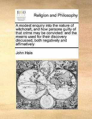A Modest Enquiry Into the Nature of Witchcraft, and How Persons Guilty of That Crime May Be Convicted: And the Means Used for Their Discovery Discusse by Hale, John