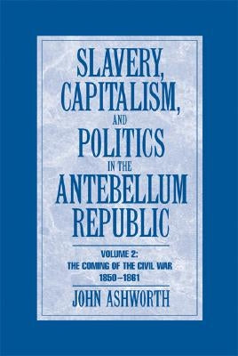 Slavery, Capitalism and Politics in the Antebellum Republic: Volume 2, the Coming of the Civil War, 1850-1861 by Ashworth, John
