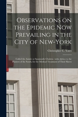 Observations on the Epidemic Now Prevailing in the City of New-York: Called the Asiatic or Spasmodic Cholera: With Advice to the Planters of the South by Yates, Christopher C. 1778?-1848