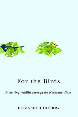 For the Birds: Protecting Wildlife Through the Naturalist Gaze by Cherry, Elizabeth