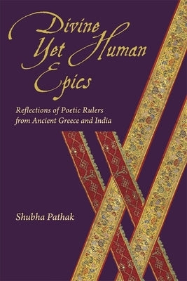 Divine Yet Human Epics: Reflections of Poetic Rulers from Ancient Greece and India by Pathak, Shubha