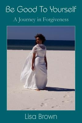 Be Good To Yourself: A Journey in Forgiveness by Brown, Lisa