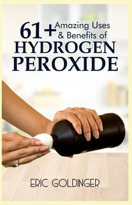 61+ Amazing Uses & Benefits of Hydrogen Peroxide: Know More About The Magnificent and Sublime Uses of Hydrogen Peroxide by Goldinger, Eric