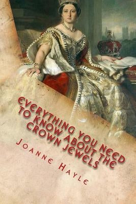 Everything You Need To Know About The Crown Jewels: Find Out All You Need Know About The Magnificent Treasures Of The Tower of London And Their Fascin by Hayle, Joanne