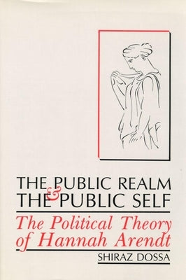 The Public Realm and the Public Self: The Political Theory of Hannah Arendt by Dossa, Shiraz