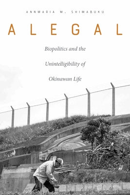 Alegal: Biopolitics and the Unintelligibility of Okinawan Life by Shimabuku, Annmaria M.
