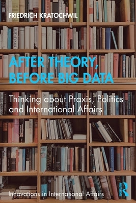 After Theory, Before Big Data: Thinking about Praxis, Politics and International Affairs by Kratochwil, Friedrich