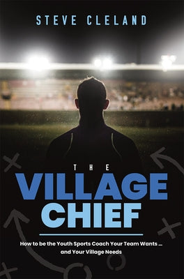 The Village Chief: How to Be the Youth Sports Coach Your Team Wants ... and Your Village Needs by Steve Cleland
