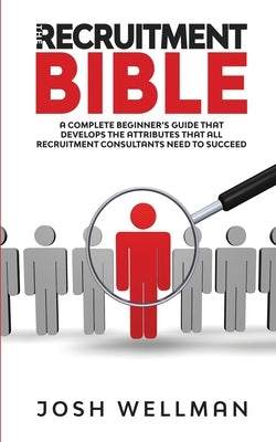 The Recruitment Bible: A Complete Beginner's Guide That Develops The Attributes That All Recruitment Consultants Need To Succeed by Wellman, Josh
