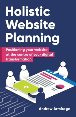 Holistic Website Planning: Positioning your website at the centre of your digital transformation by Armitage, Andrew