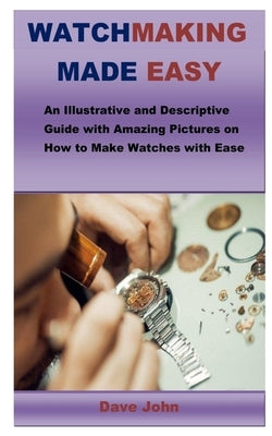 Watchmaking Made Easy: An Illustrative and Descriptive Guide with Amazing Pictures on How to Make Watches with Ease by John, Dave