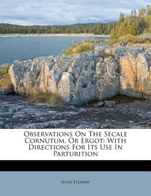 Observations on the Secale Cornutum, or Ergot: With Directions for Its Use in Parturition by Stearns, John