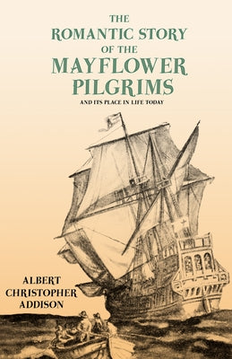 The Romantic Story of the Mayflower Pilgrims - And Its Place in Life Today: With Introductory Poems by Henry Wadsworth Longfellow and John Greenleaf W by Addison, Albert Christopher