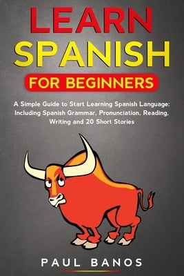 Learn Spanish for Beginners: : A Simple Guide to Start Learning Spanish Language: Including Grammar, Pronunciation, Reading, Writing and 20 Short S by Banos, Paul