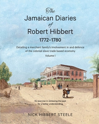 The Jamaican Diaries of Robert Hibbert 1772-1780: Detailing a merchant family's involvement in and defence of the colonial slave trade based economy by Hibbert Steele, Nick