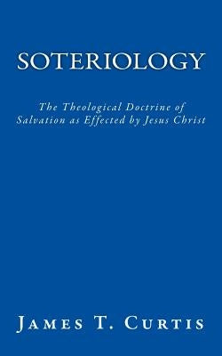 Soteriology: The Theological Doctrine of Salvation as Effected by Jesus Christ by Curtis, James T.