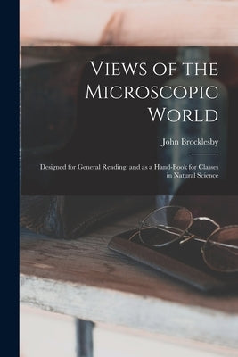 Views of the Microscopic World: Designed for General Reading, and as a Hand-book for Classes in Natural Science by Brocklesby, John 1811-1889