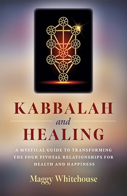 Kabbalah and Healing: A Mystical Guide to Transforming the Four Pivotal Relationships for Health and Happiness by Whitehouse, Maggy