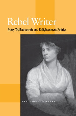 Rebel Writer: Mary Wollstonecraft and Enlightenment Politics by Gunther-Canada, Wendy