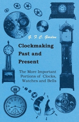 Clockmaking - Past And Present;With Which Is Incorporated The More Important Portions Of 'Clocks, Watches And Bells, ' By The Late Lord Grimthorpe Rel by Gordon, G. F. C.