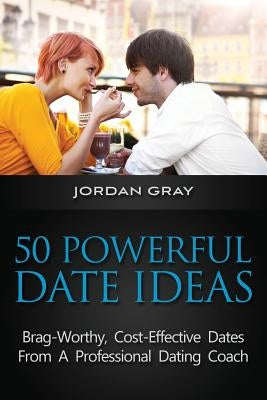 50 Powerful Date Ideas: Brag-Worthy, Cost Effective Dates From A Professional Dating Coach by Gray, Jordan