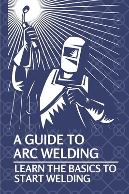 A Guide To Arc Welding: Learn The Basics To Start Welding: How To Weld With Arc by Marin, Lynell