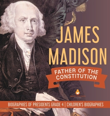James Madison: Father of the Constitution Biographies of Presidents Grade 4 Children's Biographies by Dissected Lives