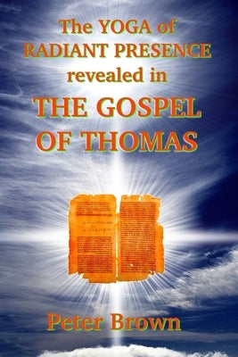 The YOGA of RADIANT PRESENCE revealed In THE GOSPEL OF THOMAS by Brown, Peter