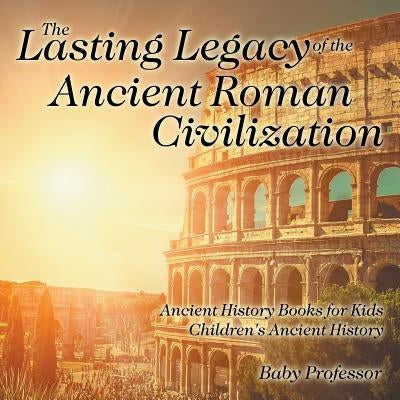 The Lasting Legacy of the Ancient Roman Civilization - Ancient History Books for Kids Children's Ancient History by Baby Professor